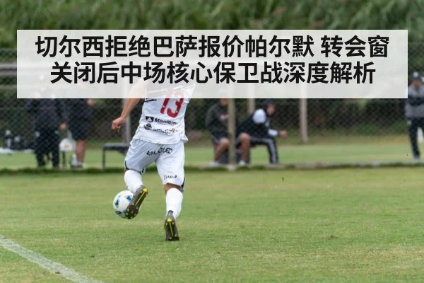 切尔西拒绝巴萨报价帕尔默 转会窗关闭后中场核心保卫战深度解析