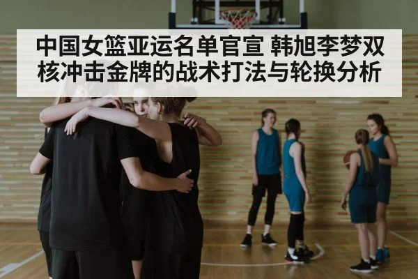 中国女篮亚运名单官宣 韩旭李梦双核冲击金牌的战术打法与轮换分析